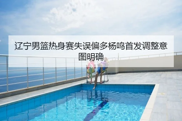 辽宁男篮热身赛失误偏多杨鸣首发调整意图明确