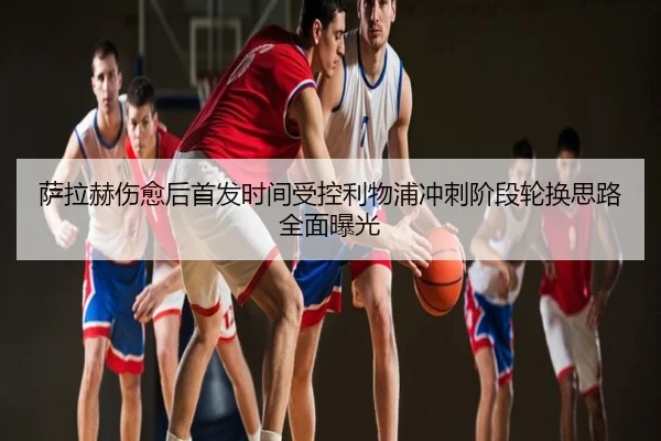 萨拉赫伤愈后首发时间受控利物浦冲刺阶段轮换思路全面曝光
